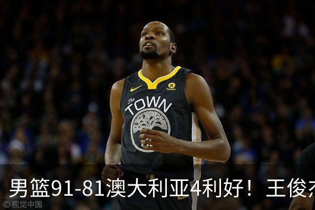 男篮91-81澳大利亚4利好！王俊杰全面，2将回暖，赵继伟后场大核